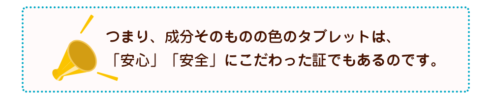 つまり、成分そのものの色のタブレットは、「安心」「安全」にこだわった証でもあるのです。