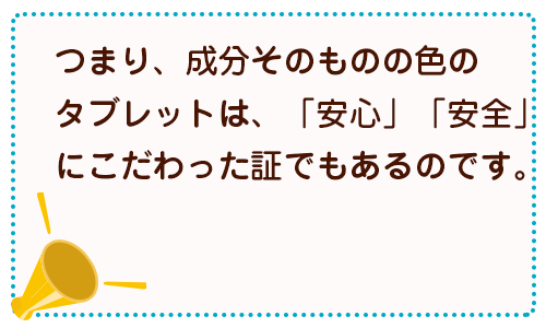 つまり、成分そのものの色のタブレットは、「安心」「安全」にこだわった証でもあるのです。